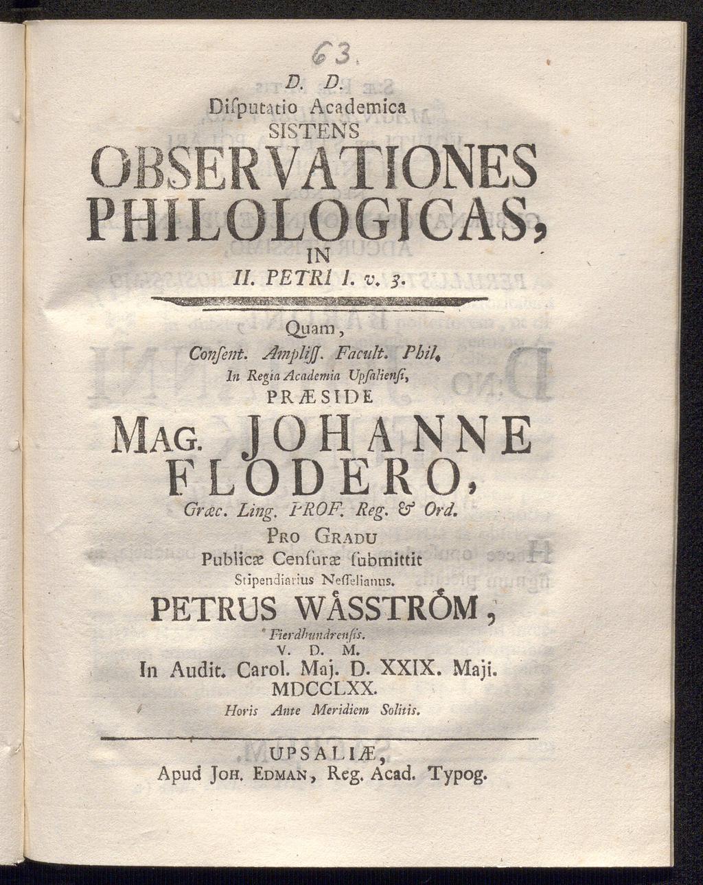 D. D. Difputatio Academica QKTPNJQ OBSERVÅTIONES PHiLOLOGICAS, IN IL PETR1 1. v. s. Quam, Confent. AmplijjFacult. Pbil4 In Regia Academia Upfalienß\ PR /E SID E JOHANNE MAG. FLÖDE RO, Grac. Ling.