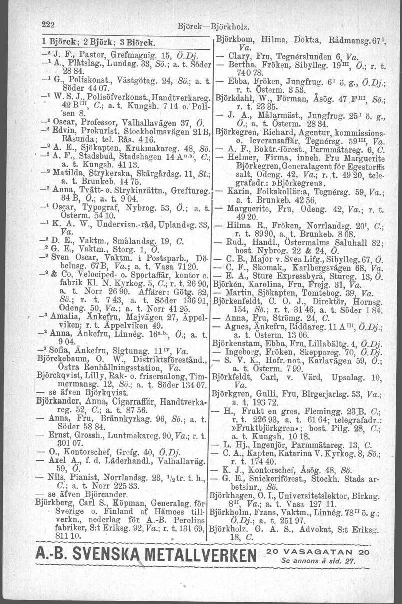 222 BjörckeBjörkholz, l Björck; 2Björk; 3Biörck. Björkbom, Hilma, Dokt.a, Rådmansg.Bj t, _ Va. _2 J. F., Pastor, Grefmagnig. 15, Ö.Dj. Clary, Fru, Tegnerslunden 6, Va. _1 A., Plåtslag., Lundag.