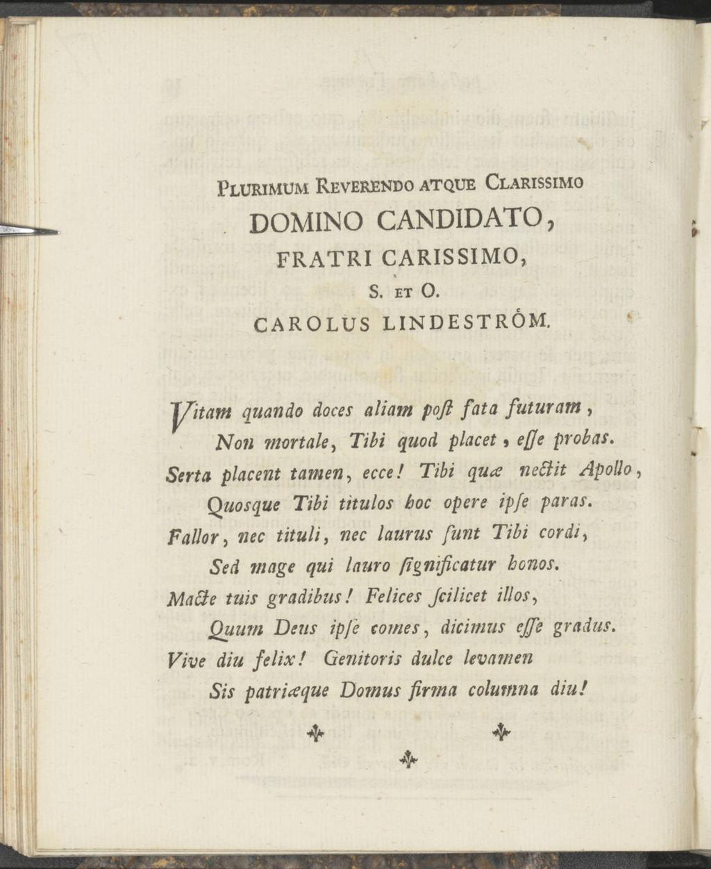 /. Plurimum Reverendo atque Clarissimo DOMINO CANDIDATO, FRATRI CARISSIMO, % S. ET O. CAROLUS LINDESTRÖM. Jfitarn quando doces aliam poft fata futurum, Noti mortale, Tibi quod placet j effe probas.