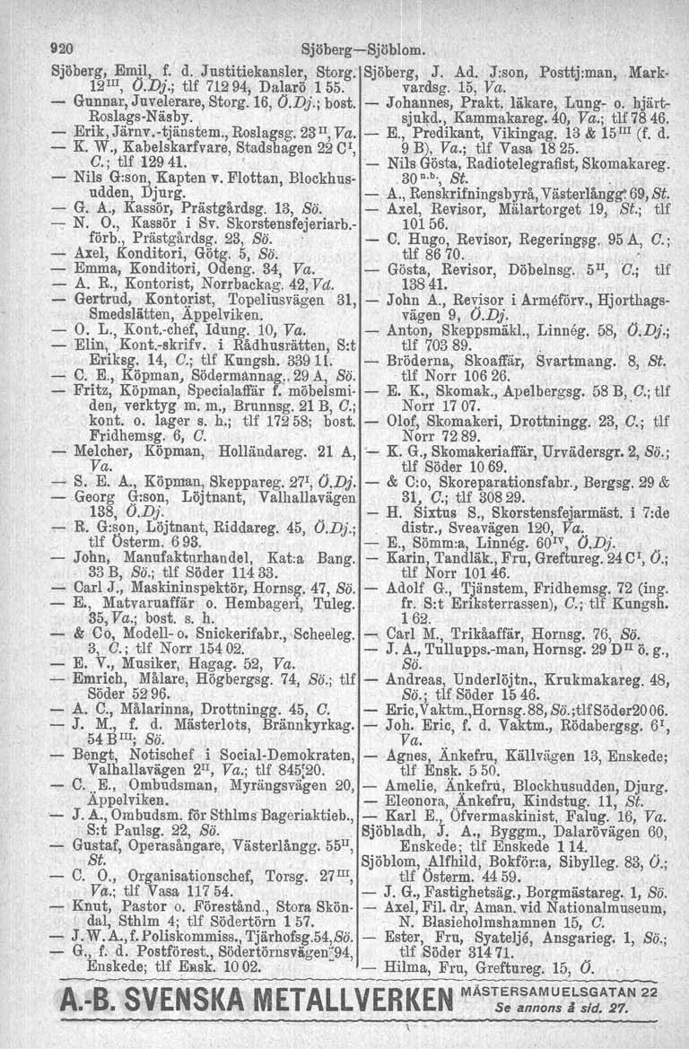 920 Sjöberg-Sjöblom. Sjöberg, Emil, f. d. Justitiekansler, Storg. Sjöberg, J. Ad. J:son, Posttj:man, Mark 12III, O.Dj.; tlf 71294, Dalarö 155. vardsg. 15, Va. - Gunnar, Juvelerare, Storg. 16, O.Dj.; bost.