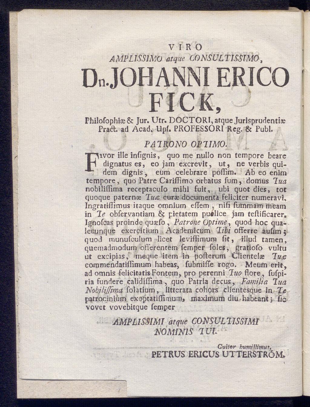 V I R O AMPL1SS1M0 atque CONSULTISSTMO, Dn.JOHANNI ERICO FICK, Philofophise & Jur. Utr. DQCTORI,afque Jurisprudenti» Praft. ad Acadv Upf. PROFESSORl Reg. & Publ. Fivor ille infignis, ΡΔ Ί RONO ΟΡΊΙΜΟ.