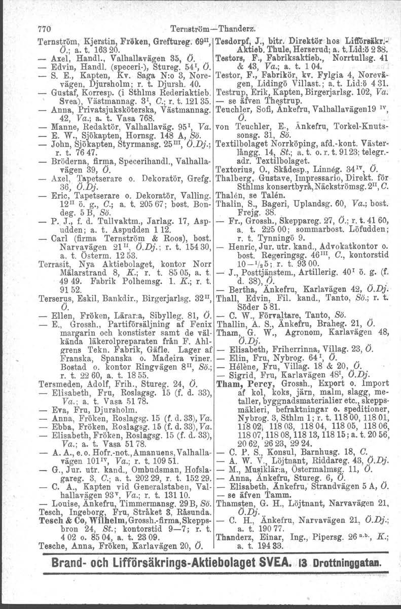 770 Teruström-Thanderz. Ternström, Kjerstin, Fröken, Greftureg. 69 1l, Tesdorpf, J., bitr. Direktör hos Litlörsäkr! ' O.; a. t. 16320. Aktieb. Thule, Herserud; a. t. Lid:ö 288. - Axel, Handl.