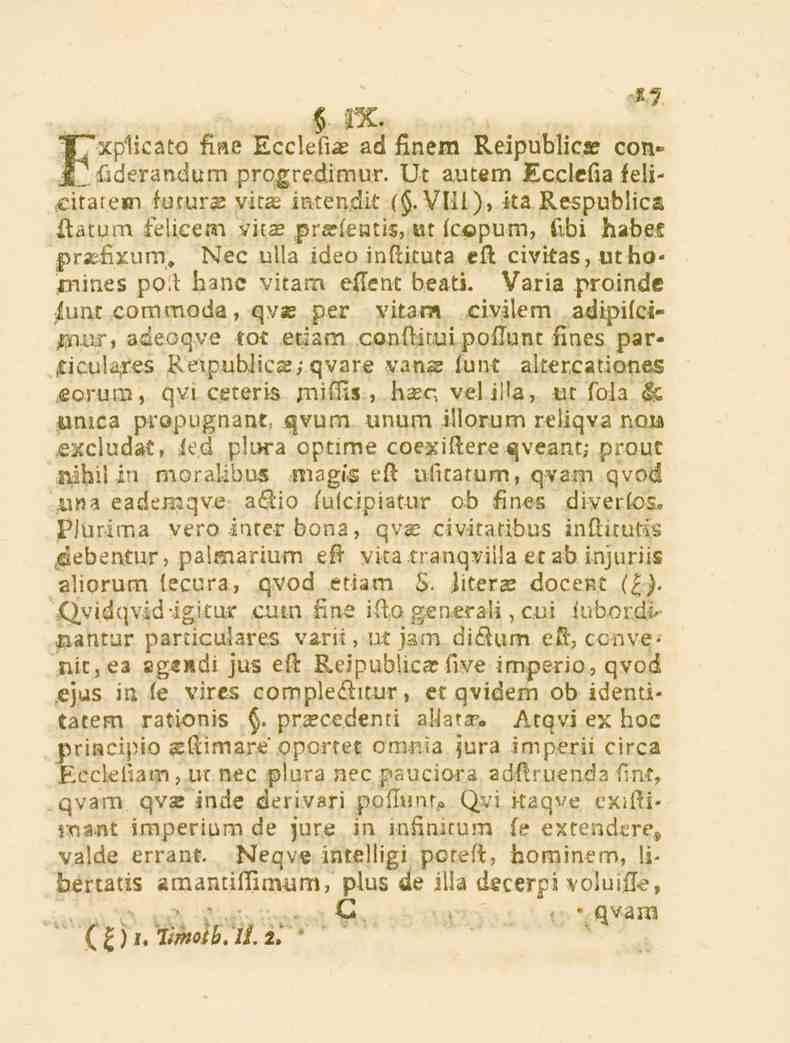 17 3X. T"*xplica_o fine Ecclefiae ad finem Reipublica? con» H^ f.derandum progredimur. Gt autem Ecclefia felicitarein futur. vitae intendit (. VIII), ita Respublica ftatum telicem vi.