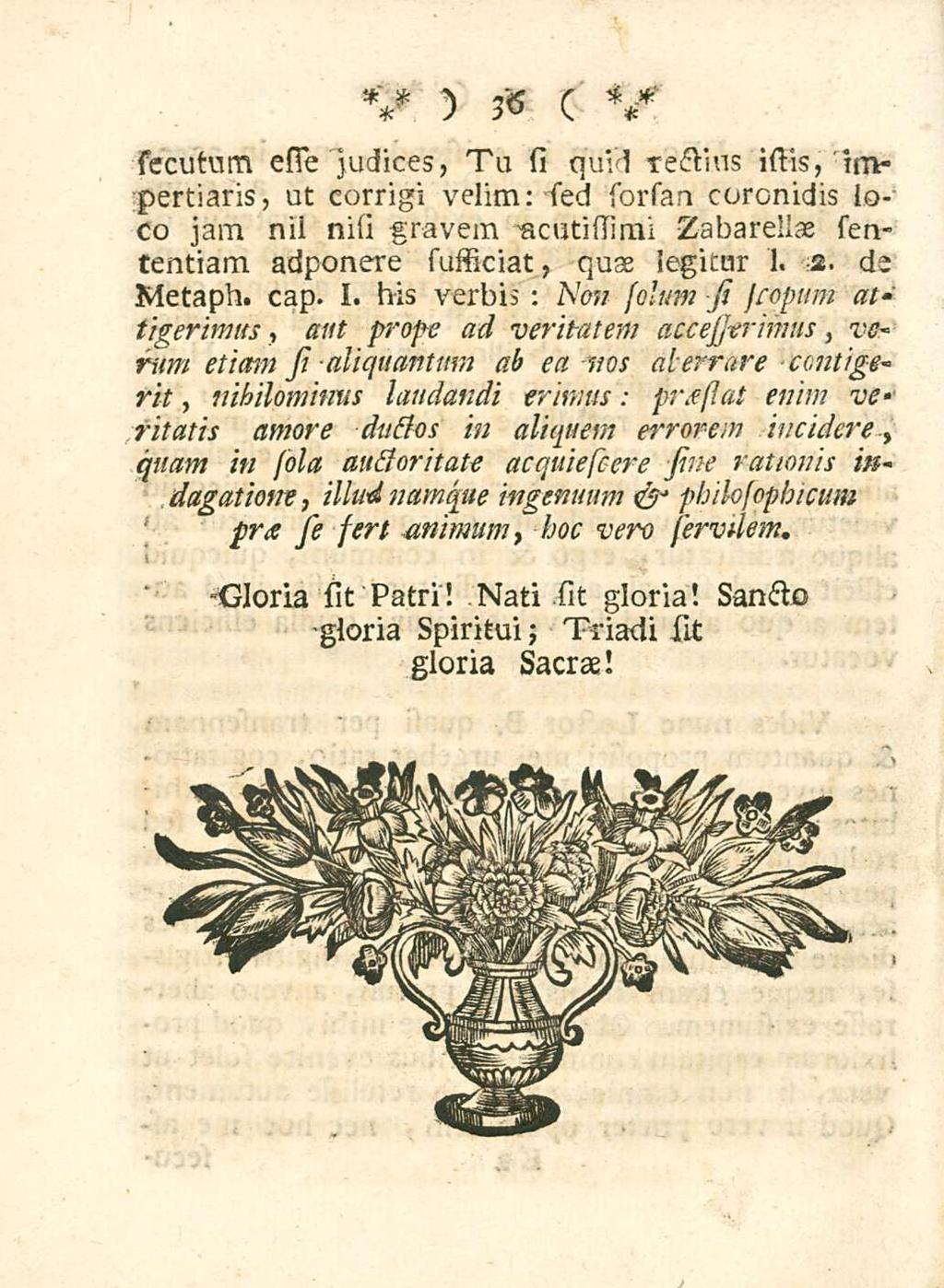 36 sccutum esso judices, Tu si quid rectius istis,'impertiaris, ut corrigi velim: sied sorsan coronidis loco jam nii nisi gravem acutissimi Zabarellae sententiam adponere sufficiat, quae legitur 1. 2.