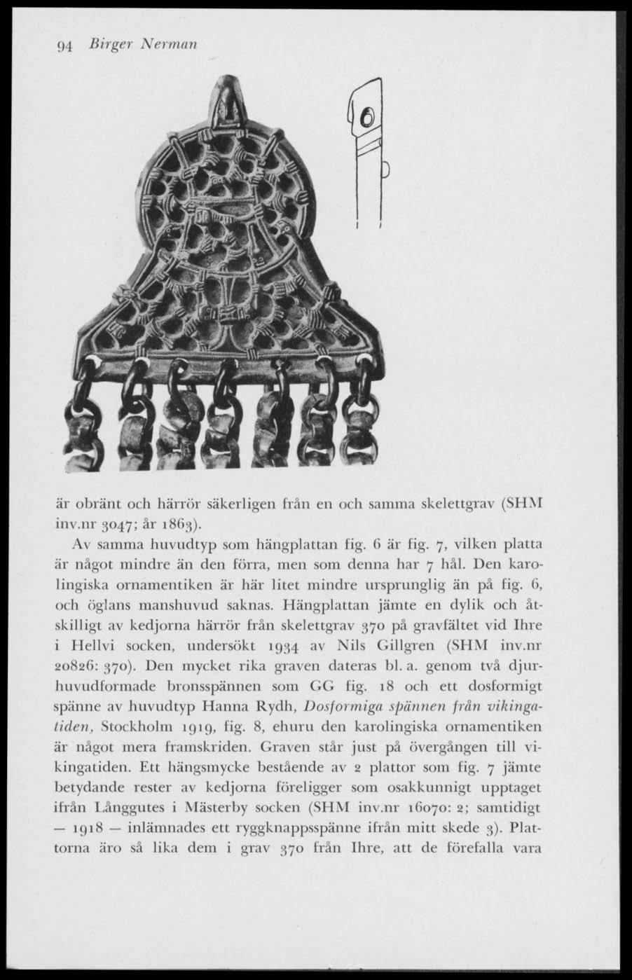 9 I Birger Nerman är obränt och härrör säkerligen från en och samma skelettgrav (SHM inv.nr 3047; år 18(13). Av samma huvudtyp som hängplattan lig. (i är fig.
