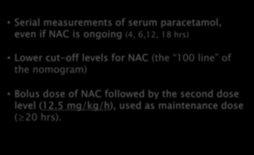 Serial measurements of serum paracetamol, even if NAC is ongoing (4, 6,12, 18 hrs) Lower cut-off levels for NAC (the 100
