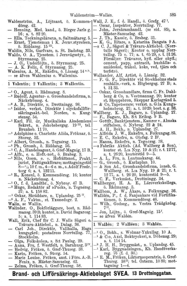 Waldenström- Wallön. 585 Waldenström, A., Löjtnant, ö. Kommen- Wall, J. E., f. d. Handl., ö. Grefg. 47 r. dörsg. 42. Oscar, Inspektor, Norrtullsg, 77. - Henning, Med. kand., ö. Birger Jarls g.