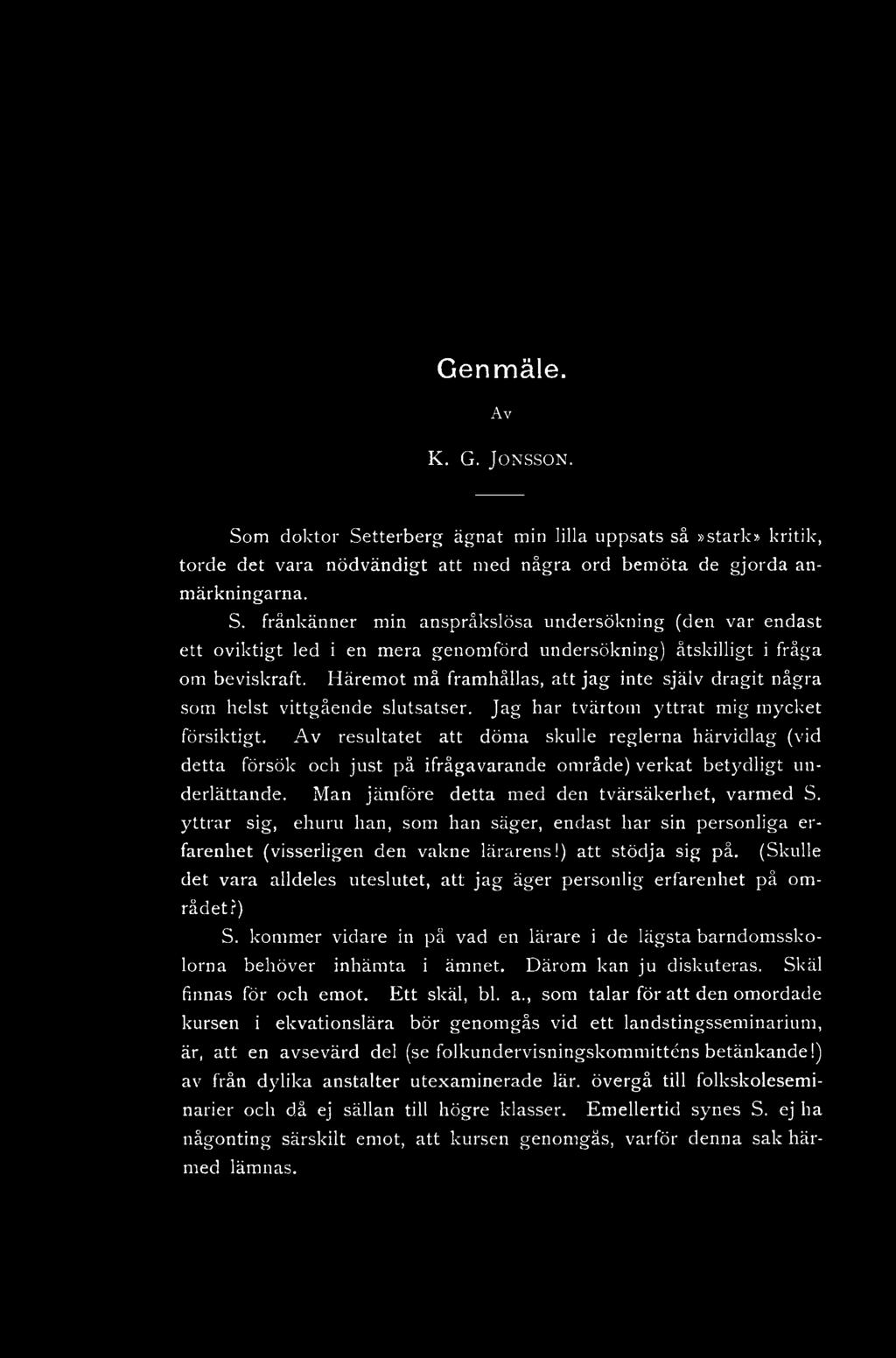 Genmäle. Av K. G. JONSSON. Som doktor Setterberg ägnat min lilla uppsats så»stark» kritik, torde det vara nödvändigt att med några ord bemöta de gjorda anmärkningarna. S. frånkänner min anspråkslösa undersökning (den var endast ett oviktigt led i en mera genomförd undersökning) åtskilligt i fråga om beviskraft.