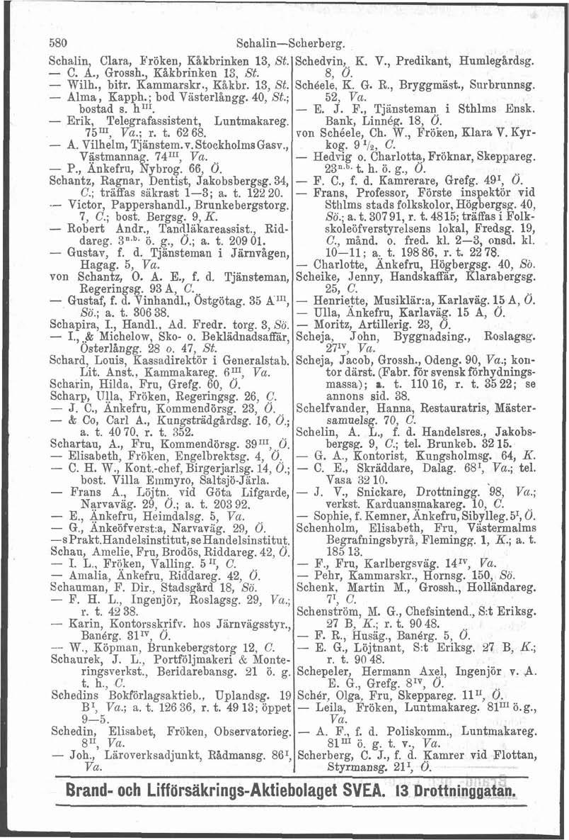 i 580 Schalin-Scherberg. Schalin, Clara, Pröken, Kåkbrinken 13, St. - C. A., Grossh., Kåkbrinken 13, St. - Wilh., bitr. Kammarskr., Kåkbr. 13, St. - Alma, Kapph.; bod Vasterlingg. 40, St.; bostad s.