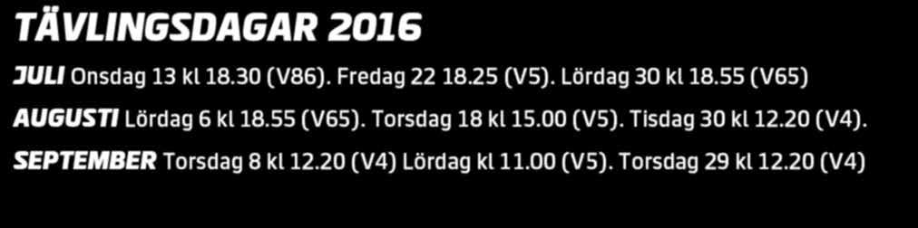 TÄVLINGSDAGAR 016 JULI Onsdag 13 kl 18.30 (V86). Fredag 18.5 (V5). Lördag 30 kl 18.55 (V65) AUGUSTI Lördag 6 kl 18.55 (V65). Torsdag 18 kl 15.00 (V5). Tisdag 30 kl 1.0 (V4). SEPTEMBER Torsdag 8 kl 1.