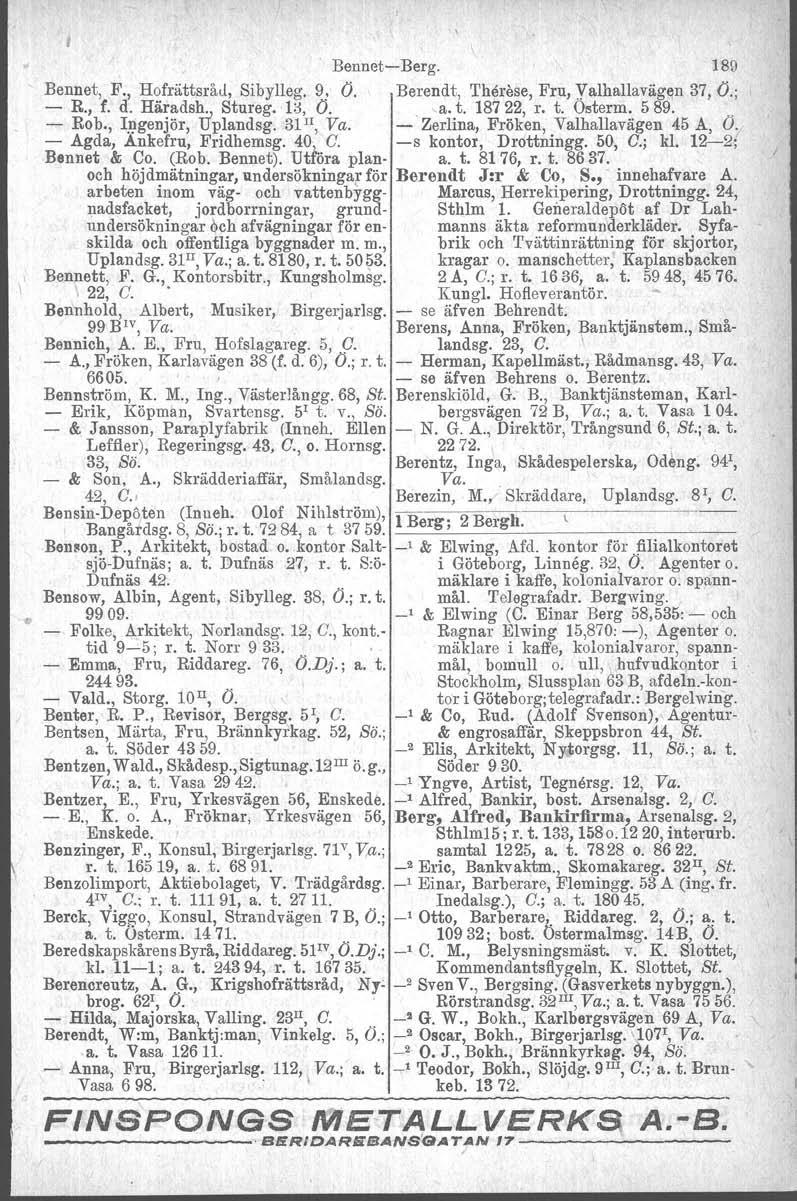 BennetBerg. 189 Bennet, F., Hofrättsråd. Sibylleg. 9 1 O. Berendt, Th~rese, Fru, yalhallaväglln 37, O.; R., f. d. Häradsh., Stureg. '1;3, O. a. t. 18722, r. t. Ostorm. 589... Rob., Ingenjör, Uplandsg.