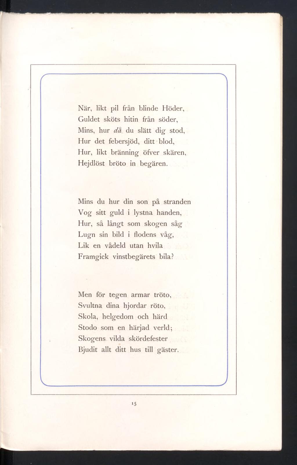 f N När, likt pil från blinde Höder, Guldet sköts hitin frän söder, Mins, hur då du slätt dig stod, Hur det febersjöd, ditt blod, Hur, likt bränning öfver skären, Hejdlöst bröto in begären.